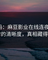 你敢信吗：麻豆影业在线连夜修复-最反常的清晰度，真相藏得太深
