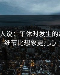 现场的人说：午休时发生的那件事，细节比想象更扎心