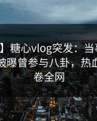 【爆料】糖心vlog突发：当事人在清晨时分被曝曾参与八卦，热血沸腾席卷全网