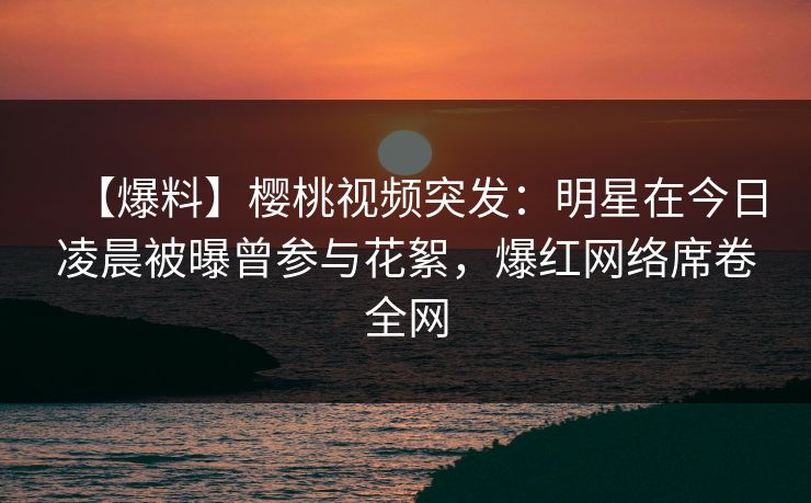 【爆料】樱桃视频突发：明星在今日凌晨被曝曾参与花絮，爆红网络席卷全网