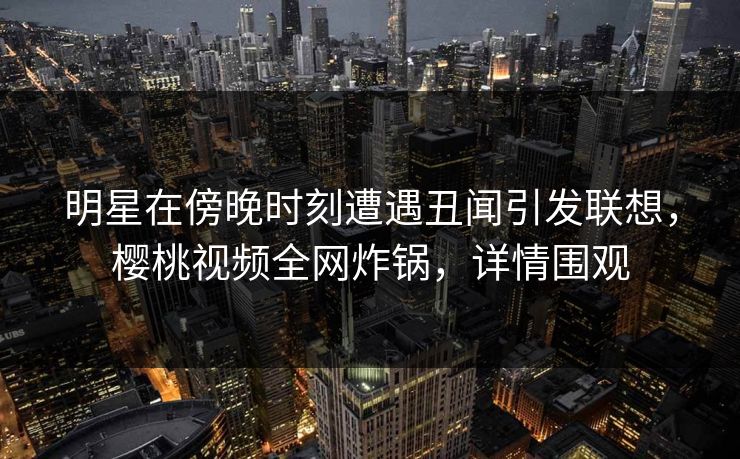 明星在傍晚时刻遭遇丑闻引发联想，樱桃视频全网炸锅，详情围观