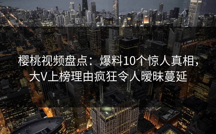 樱桃视频盘点:爆料10个惊人真相,大V上榜理由疯狂令人暧昧蔓延 樱桃视频盘点:爆料10个惊人真相,大V上榜理由疯狂令人暧昧蔓延