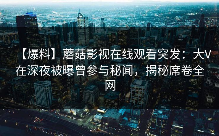 【爆料】蘑菇影视在线观看突发：大V在深夜被曝曾参与秘闻，揭秘席卷全网