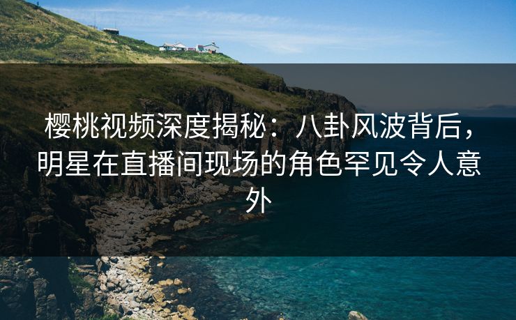 樱桃视频深度揭秘：八卦风波背后，明星在直播间现场的角色罕见令人意外