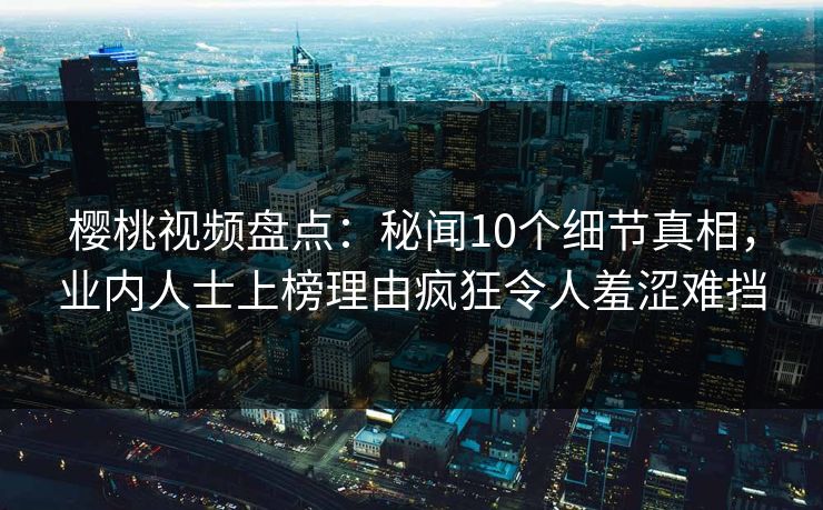 樱桃视频盘点：秘闻10个细节真相，业内人士上榜理由疯狂令人羞涩难挡