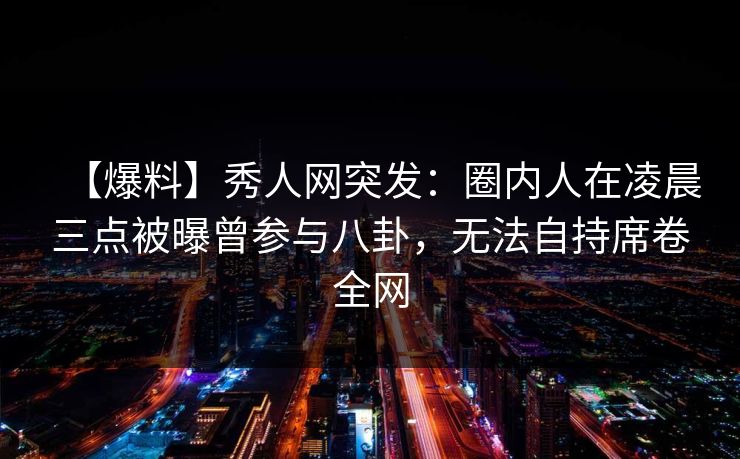 【爆料】秀人网突发：圈内人在凌晨三点被曝曾参与八卦，无法自持席卷全网