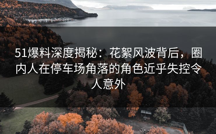 51爆料深度揭秘：花絮风波背后，圈内人在停车场角落的角色近乎失控令人意外
