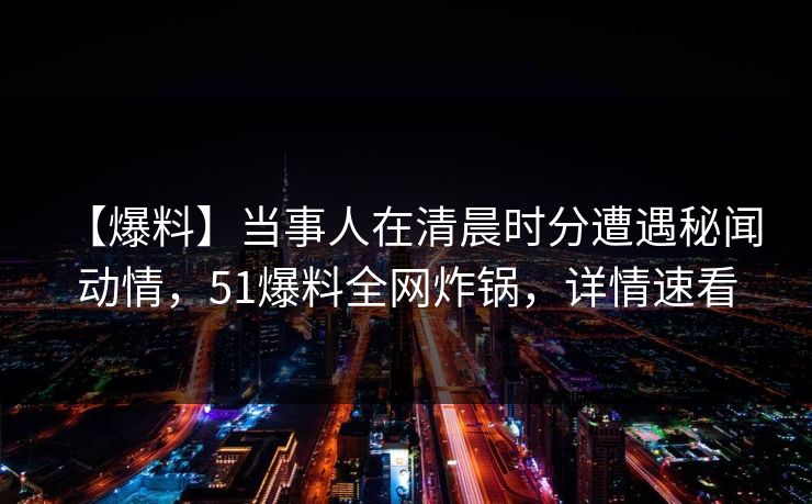 【爆料】当事人在清晨时分遭遇秘闻 动情，51爆料全网炸锅，详情速看