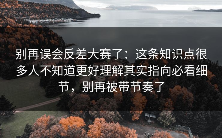 别再误会反差大赛了：这条知识点很多人不知道更好理解其实指向必看细节，别再被带节奏了