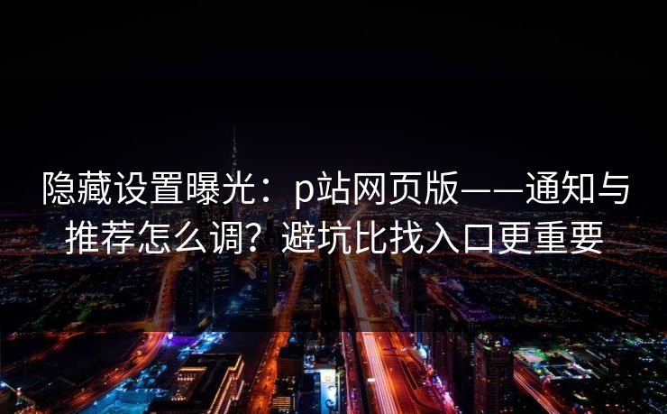 隐藏设置曝光：p站网页版——通知与推荐怎么调？避坑比找入口更重要