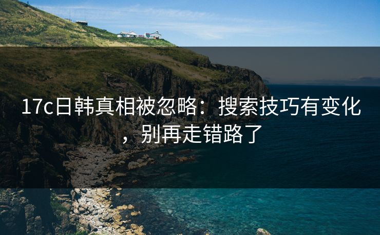17c日韩真相被忽略：搜索技巧有变化，别再走错路了