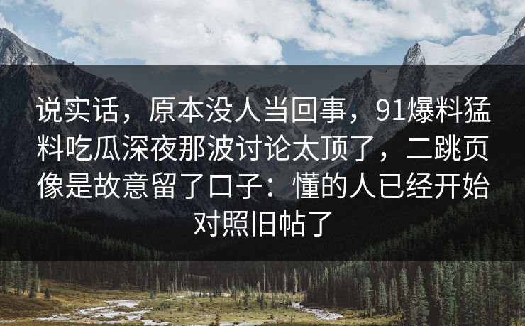 说实话,原本没人当回事,91爆料猛料吃瓜深夜那波讨论太顶了,二跳页像是故意留了口子:懂的人已经开始对照旧帖了 说实话,原本没人当回事,91爆料猛料吃瓜深夜那波讨论太顶了,二跳页像是故意留了口子:懂的人已经开始对照旧帖了