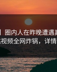 【速报】圈内人在昨晚遭遇真相曝光,樱桃视频全网炸锅,详情速看
