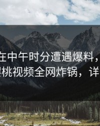 主持人在中午时分遭遇爆料，引发联想，樱桃视频全网炸锅，详情深扒