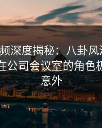 樱桃视频深度揭秘：八卦风波背后，主持人在公司会议室的角色极其令人意外
