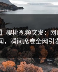 【爆料】樱桃视频突发:网红深夜曝光丑闻,瞬间席卷全网引发热议