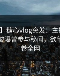 【爆料】糖心vlog突发：主持人在晚间八点被曝曾参与秘闻，欲望升腾席卷全网