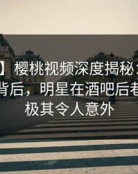 【爆料】樱桃视频深度揭秘:热点事件风波背后,明星在酒吧后巷的角色极其令人意外