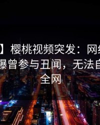 【爆料】樱桃视频突发:网红在中午时分被曝曾参与丑闻,无法自持席卷全网