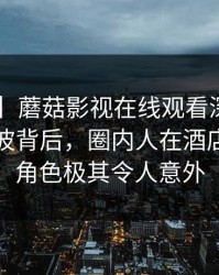 【独家】蘑菇影视在线观看深度揭秘：秘闻风波背后，圈内人在酒店房间的角色极其令人意外