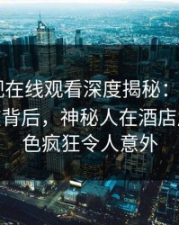 蘑菇影视在线观看深度揭秘：mogushipin风波背后，神秘人在酒店房间的角色疯狂令人意外