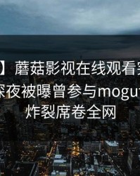 【爆料】蘑菇影视在线观看突发:圈内人在深夜被曝曾参与mogutv,全网炸裂席卷全网