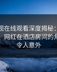 蘑菇影视在线观看深度揭秘：内幕风波背后，网红在酒店房间的角色异常令人意外