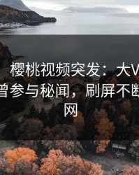 【爆料】樱桃视频突发：大V在傍晚时刻被曝曾参与秘闻，刷屏不断席卷全网