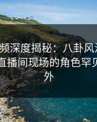 樱桃视频深度揭秘：八卦风波背后，明星在直播间现场的角色罕见令人意外