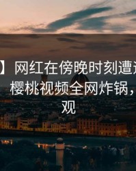 【爆料】网红在傍晚时刻遭遇秘闻刷屏不断，樱桃视频全网炸锅，详情围观