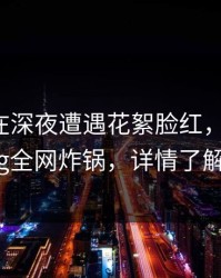 主持人在深夜遭遇花絮脸红，糖心vlog全网炸锅，详情了解