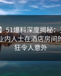 【震惊】51爆料深度揭秘：丑闻风波背后，业内人士在酒店房间的角色疯狂令人意外