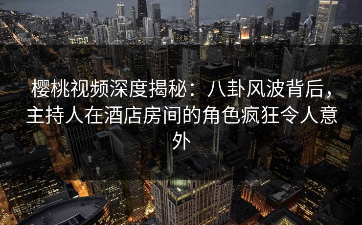 樱桃视频深度揭秘：八卦风波背后，主持人在酒店房间的角色疯狂令人意外