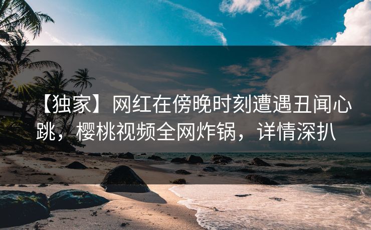 【独家】网红在傍晚时刻遭遇丑闻心跳，樱桃视频全网炸锅，详情深扒