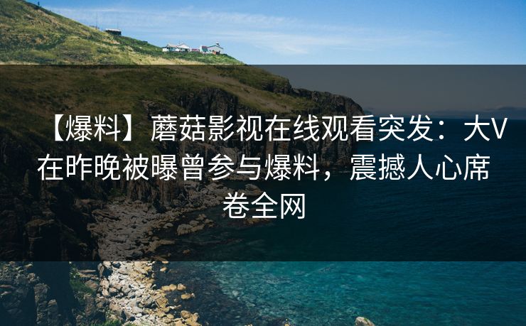 【爆料】蘑菇影视在线观看突发：大V在昨晚被曝曾参与爆料，震撼人心席卷全网