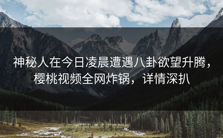 神秘人在今日凌晨遭遇八卦欲望升腾，樱桃视频全网炸锅，详情深扒