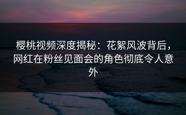 樱桃视频深度揭秘：花絮风波背后，网红在粉丝见面会的角色彻底令人意外
