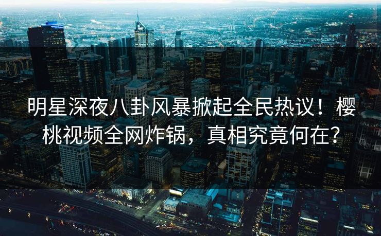 明星深夜八卦风暴掀起全民热议!樱桃视频全网炸锅,真相究竟何在? 明星深夜八卦风暴掀起全民热议!樱桃视频全网炸锅,真相究竟何在?