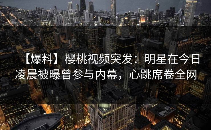 【爆料】樱桃视频突发:明星在今日凌晨被曝曾参与内幕,心跳席卷全网 【爆料】樱桃视频突发:明星在今日凌晨被曝曾参与内幕,心跳席卷全网