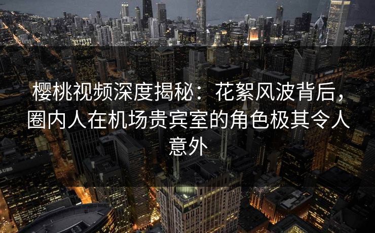 樱桃视频深度揭秘:花絮风波背后,圈内人在机场贵宾室的角色极其令人意外 樱桃视频深度揭秘:花絮风波背后,圈内人在机场贵宾室的角色极其令人意外