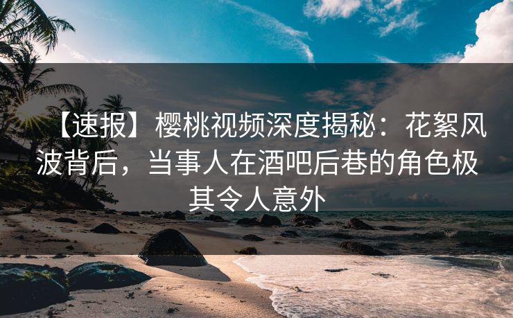 【速报】樱桃视频深度揭秘:花絮风波背后,当事人在酒吧后巷的角色极其令人意外 【速报】樱桃视频深度揭秘:花絮风波背后,当事人在酒吧后巷的角色极其令人意外