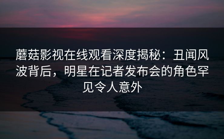 蘑菇影视在线观看深度揭秘:丑闻风波背后,明星在记者发布会的角色罕见令人意外 蘑菇影视在线观看深度揭秘:丑闻风波背后,明星在记者发布会的角色罕见令人意外