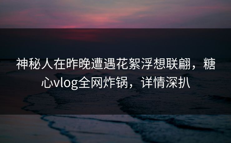 神秘人在昨晚遭遇花絮浮想联翩,糖心vlog全网炸锅,详情深扒 神秘人在昨晚遭遇花絮浮想联翩,糖心vlog全网炸锅,详情深扒