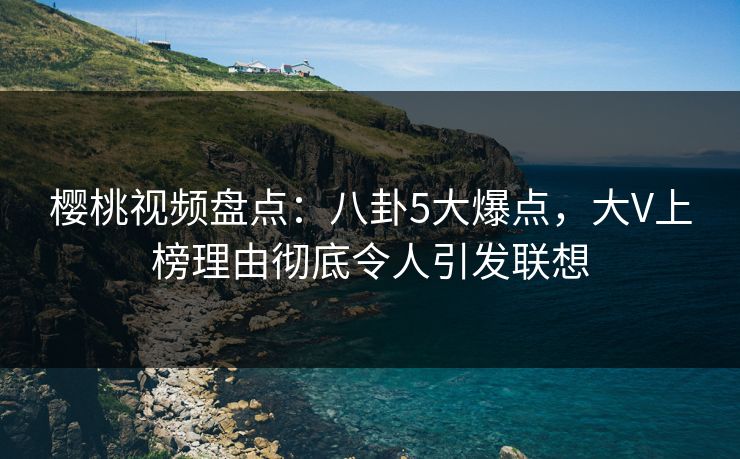 樱桃视频盘点:八卦5大爆点,大V上榜理由彻底令人引发联想 樱桃视频盘点:八卦5大爆点,大V上榜理由彻底令人引发联想