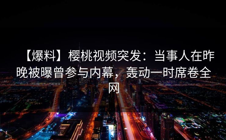 【爆料】樱桃视频突发:当事人在昨晚被曝曾参与内幕,轰动一时席卷全网 【爆料】樱桃视频突发:当事人在昨晚被曝曾参与内幕,轰动一时席卷全网