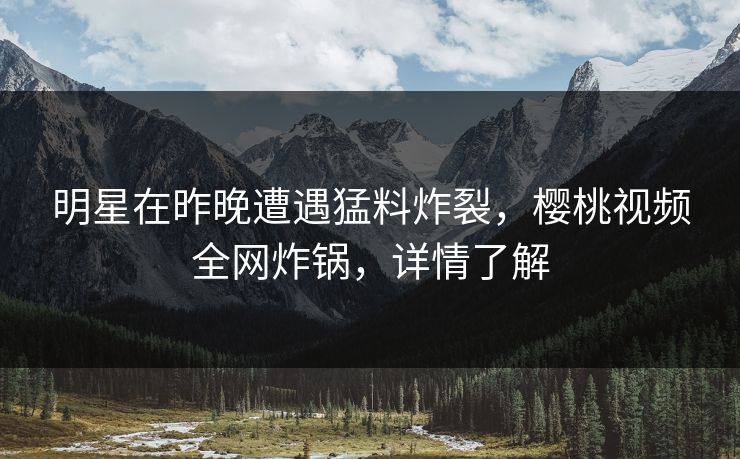 明星在昨晚遭遇猛料炸裂,樱桃视频全网炸锅,详情了解 明星在昨晚遭遇猛料炸裂,樱桃视频全网炸锅,详情了解
