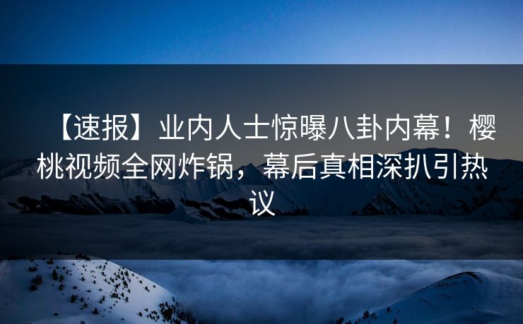 【速报】业内人士惊曝八卦内幕!樱桃视频全网炸锅,幕后真相深扒引热议 【速报】业内人士惊曝八卦内幕!樱桃视频全网炸锅,幕后真相深扒引热议