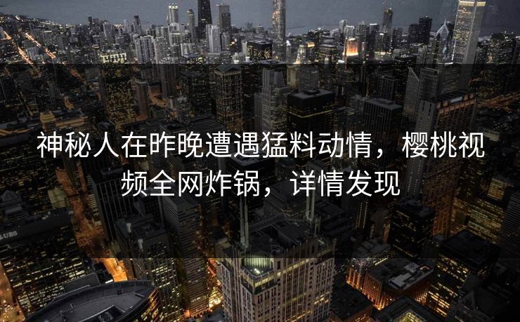 神秘人在昨晚遭遇猛料动情,樱桃视频全网炸锅,详情发现 神秘人在昨晚遭遇猛料动情,樱桃视频全网炸锅,详情发现