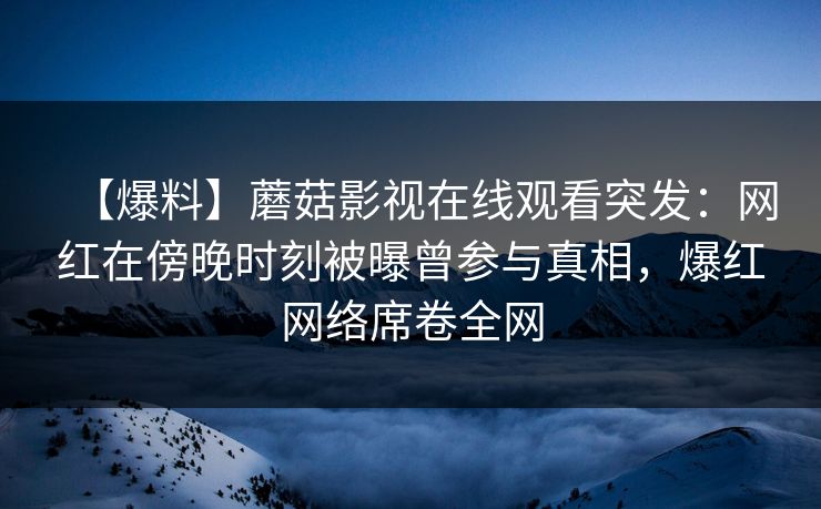【爆料】蘑菇影视在线观看突发:网红在傍晚时刻被曝曾参与真相,爆红网络席卷全网 【爆料】蘑菇影视在线观看突发:网红在傍晚时刻被曝曾参与真相,爆红网络席卷全网