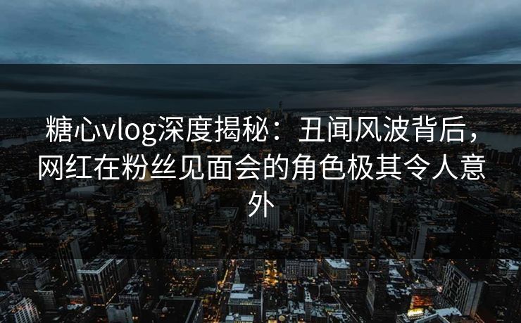 糖心vlog深度揭秘:丑闻风波背后,网红在粉丝见面会的角色极其令人意外 糖心vlog深度揭秘:丑闻风波背后,网红在粉丝见面会的角色极其令人意外